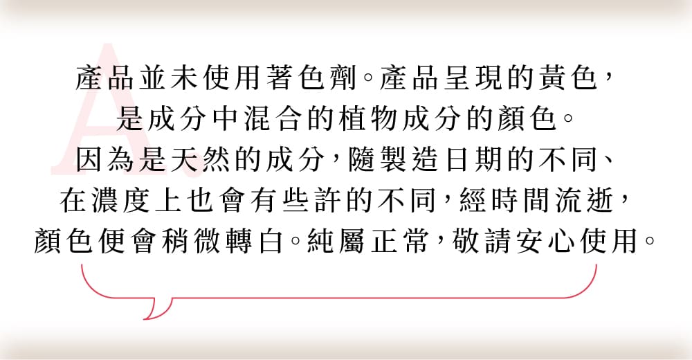 產品並未使用著色劑。產品呈現的黃色是成分中混合的植物成分的顏色。因為是天然的成分，隨製造日期的不同、在濃度上也會有些許的不同，經時間流逝，顏色便會稍微轉白。純屬正常