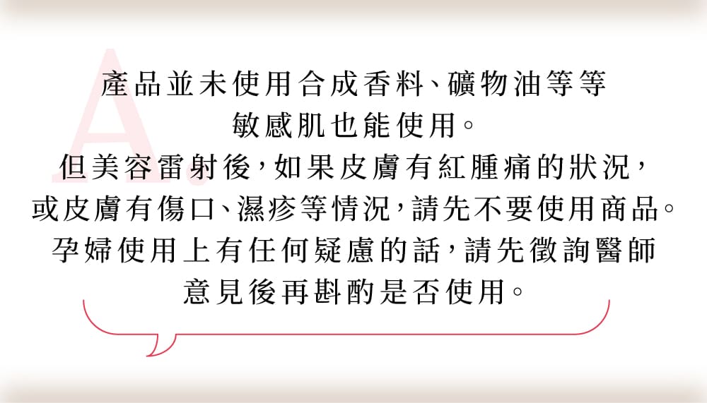 產品並未使用合成香料、礦物油等等敏感肌也能使用。但美容雷射後，如果皮膚有紅腫痛的狀況，或皮膚有傷口、濕疹等情況，請先不要使用商品。孕婦使用上有任何疑慮的話，請先徵詢醫師意見後再斟酌是否使用。