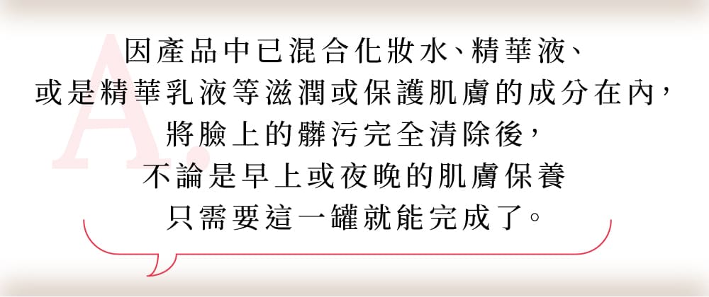 因產品中已混和化妝水、精華液、是精華乳液等滋潤或保護肌膚的成分在內，將臉上的髒汙完全清除後，不論是早上或夜晚的肌膚保養只需要這一罐就能完成了。