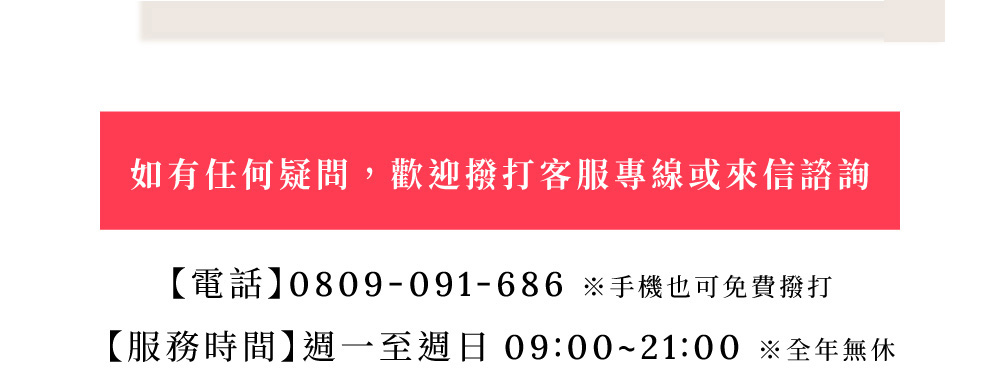 如有任何疑問，歡迎撥打客服專線或來信諮詢。電話0809-091-686。服務時間週一至週日09:00~21:00全年無休